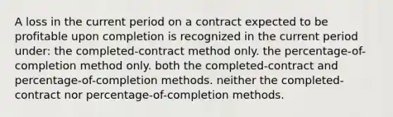 A loss in the current period on a contract expected to be profitable upon completion is recognized in the current period under: the completed-contract method only. the percentage-of-completion method only. both the completed-contract and percentage-of-completion methods. neither the completed-contract nor percentage-of-completion methods.