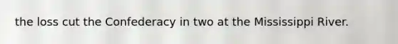 the loss cut the Confederacy in two at the Mississippi River.