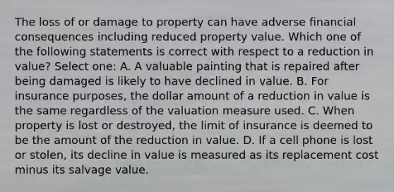 The loss of or damage to property can have adverse financial consequences including reduced property value. Which one of the following statements is correct with respect to a reduction in value? Select one: A. A valuable painting that is repaired after being damaged is likely to have declined in value. B. For insurance purposes, the dollar amount of a reduction in value is the same regardless of the valuation measure used. C. When property is lost or destroyed, the limit of insurance is deemed to be the amount of the reduction in value. D. If a cell phone is lost or stolen, its decline in value is measured as its replacement cost minus its salvage value.