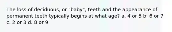 The loss of deciduous, or "baby", teeth and the appearance of permanent teeth typically begins at what age? a. 4 or 5 b. 6 or 7 c. 2 or 3 d. 8 or 9