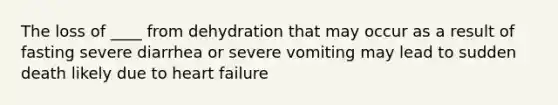 The loss of ____ from dehydration that may occur as a result of fasting severe diarrhea or severe vomiting may lead to sudden death likely due to heart failure