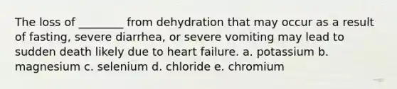 The loss of ________ from dehydration that may occur as a result of fasting, severe diarrhea, or severe vomiting may lead to sudden death likely due to heart failure. a. potassium b. magnesium c. selenium d. chloride e. chromium