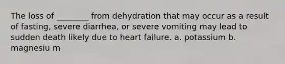 The loss of ________ from dehydration that may occur as a result of fasting, severe diarrhea, or severe vomiting may lead to sudden death likely due to heart failure. a. potassium b. magnesiu m