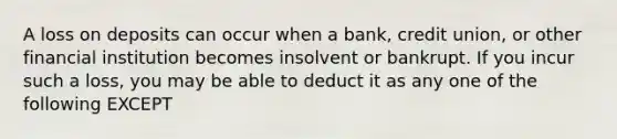 A loss on deposits can occur when a bank, credit union, or other financial institution becomes insolvent or bankrupt. If you incur such a loss, you may be able to deduct it as any one of the following EXCEPT