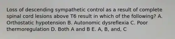 Loss of descending sympathetic control as a result of complete spinal cord lesions above T6 result in which of the following? A. Orthostatic hypotension B. Autonomic dysreflexia C. Poor thermoregulation D. Both A and B E. A, B, and, C