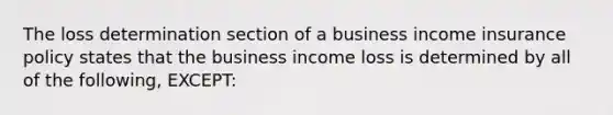 The loss determination section of a business income insurance policy states that the business income loss is determined by all of the following, EXCEPT: