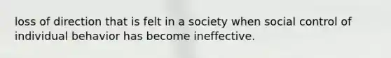 loss of direction that is felt in a society when social control of individual behavior has become ineffective.