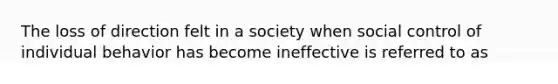 The loss of direction felt in a society when social control of individual behavior has become ineffective is referred to as