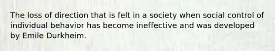 The loss of direction that is felt in a society when social control of individual behavior has become ineffective and was developed by Emile Durkheim.