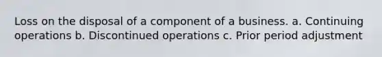 Loss on the disposal of a component of a business. a. Continuing operations b. Discontinued operations c. Prior period adjustment