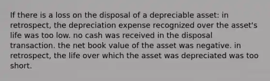 If there is a loss on the disposal of a depreciable asset: in retrospect, the depreciation expense recognized over the asset's life was too low. no cash was received in the disposal transaction. the net book value of the asset was negative. in retrospect, the life over which the asset was depreciated was too short.