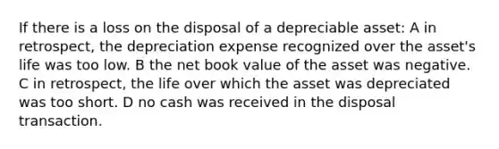 If there is a loss on the disposal of a depreciable asset: A in retrospect, the depreciation expense recognized over the asset's life was too low. B the net book value of the asset was negative. C in retrospect, the life over which the asset was depreciated was too short. D no cash was received in the disposal transaction.