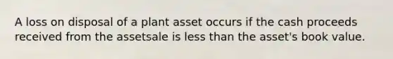 A loss on disposal of a plant asset occurs if the cash proceeds received from the assetsale is less than the asset's book value.