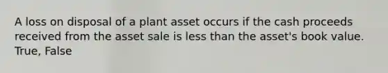 A loss on disposal of a plant asset occurs if the cash proceeds received from the asset sale is less than the asset's book value. True, False