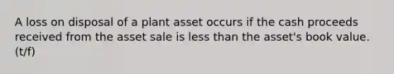 A loss on disposal of a plant asset occurs if the cash proceeds received from the asset sale is less than the asset's book value. (t/f)