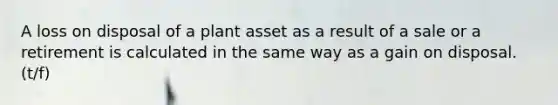 A loss on disposal of a plant asset as a result of a sale or a retirement is calculated in the same way as a gain on disposal. (t/f)