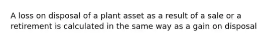 A loss on disposal of a plant asset as a result of a sale or a retirement is calculated in the same way as a gain on disposal