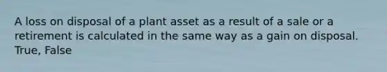 A loss on disposal of a plant asset as a result of a sale or a retirement is calculated in the same way as a gain on disposal. True, False