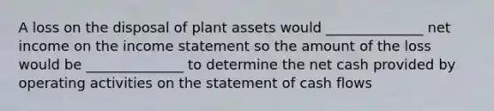 A loss on the disposal of plant assets would ______________ net income on the income statement so the amount of the loss would be ______________ to determine the net cash provided by operating activities on the statement of cash flows