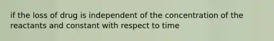 if the loss of drug is independent of the concentration of the reactants and constant with respect to time