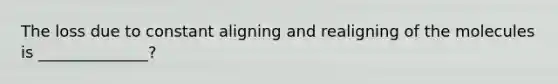 The loss due to constant aligning and realigning of the molecules is ______________?