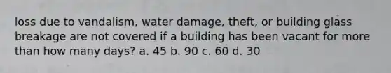 loss due to vandalism, water damage, theft, or building glass breakage are not covered if a building has been vacant for more than how many days? a. 45 b. 90 c. 60 d. 30