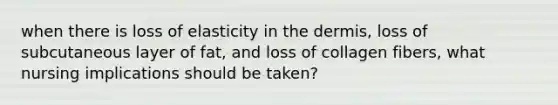 when there is loss of elasticity in the dermis, loss of subcutaneous layer of fat, and loss of collagen fibers, what nursing implications should be taken?