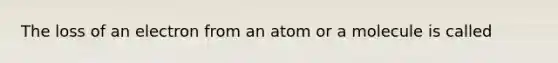 The loss of an electron from an atom or a molecule is called