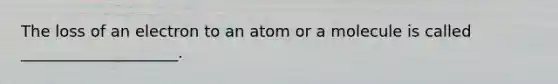 The loss of an electron to an atom or a molecule is called ____________________.