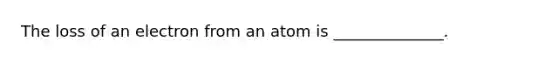 The loss of an electron from an atom is ______________.