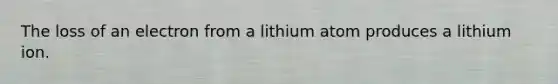 The loss of an electron from a lithium atom produces a lithium ion.