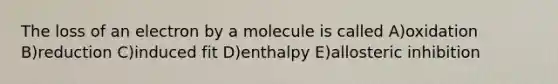 The loss of an electron by a molecule is called A)oxidation B)reduction C)induced fit D)enthalpy E)allosteric inhibition