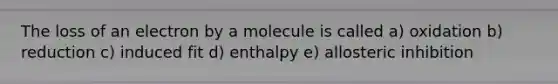 The loss of an electron by a molecule is called a) oxidation b) reduction c) induced fit d) enthalpy e) allosteric inhibition