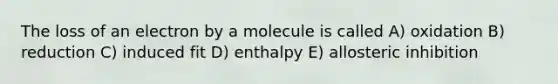 The loss of an electron by a molecule is called A) oxidation B) reduction C) induced fit D) enthalpy E) allosteric inhibition