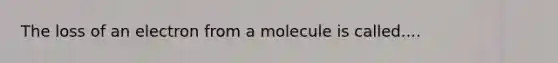 The loss of an electron from a molecule is called....