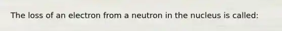 The loss of an electron from a neutron in the nucleus is called: