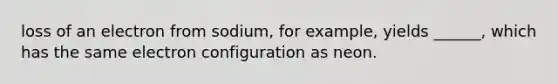 loss of an electron from sodium, for example, yields ______, which has the same electron configuration as neon.