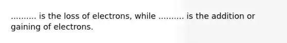 .......... is the loss of electrons, while .......... is the addition or gaining of electrons.