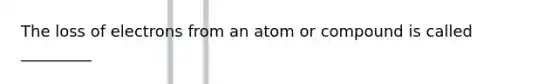 The loss of electrons from an atom or compound is called _________