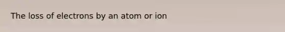 The loss of electrons by an atom or ion