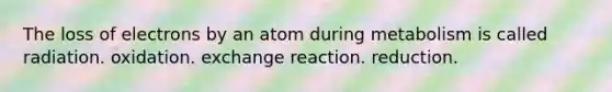 The loss of electrons by an atom during metabolism is called radiation. oxidation. exchange reaction. reduction.