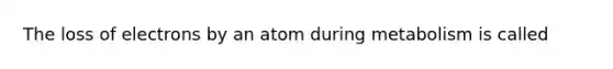 The loss of electrons by an atom during metabolism is called