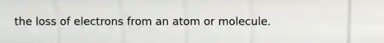 the loss of electrons from an atom or molecule.