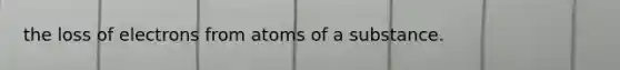 the loss of electrons from atoms of a substance.