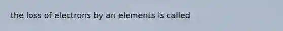 the loss of electrons by an elements is called