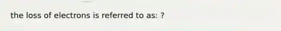 the loss of electrons is referred to as: ?