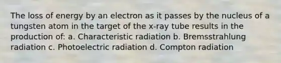 The loss of energy by an electron as it passes by the nucleus of a tungsten atom in the target of the x-ray tube results in the production of: a. Characteristic radiation b. Bremsstrahlung radiation c. Photoelectric radiation d. Compton radiation