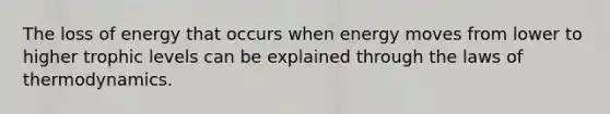 The loss of energy that occurs when energy moves from lower to higher trophic levels can be explained through the laws of thermodynamics.