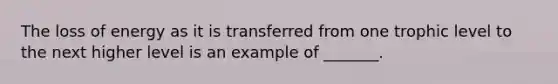 The loss of energy as it is transferred from one trophic level to the next higher level is an example of _______.