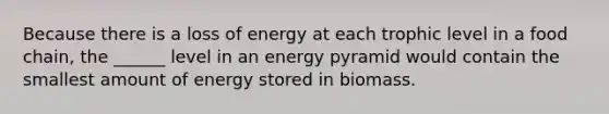 Because there is a loss of energy at each trophic level in a food chain, the ______ level in an energy pyramid would contain the smallest amount of energy stored in biomass.